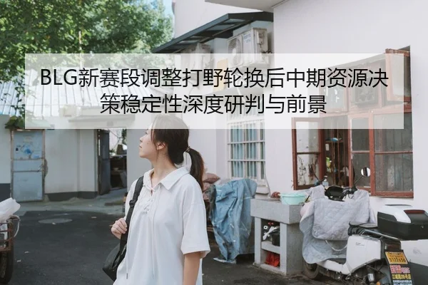 BLG新赛段调整打野轮换后中期资源决策稳定性深度研判与前景
