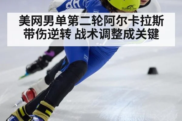 美网男单第二轮阿尔卡拉斯带伤逆转 战术调整成关键