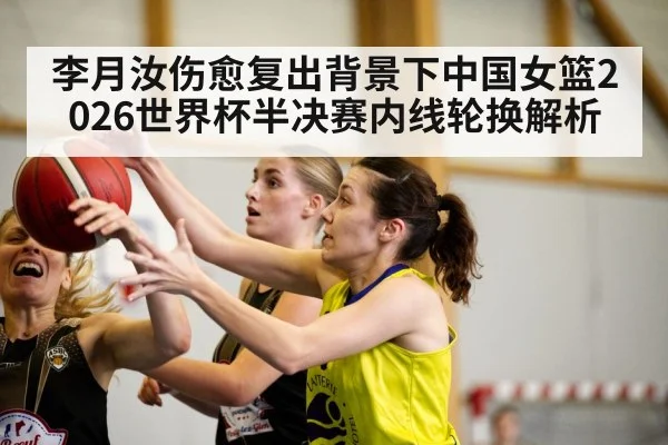 李月汝伤愈复出背景下中国女篮2026世界杯半决赛内线轮换解析