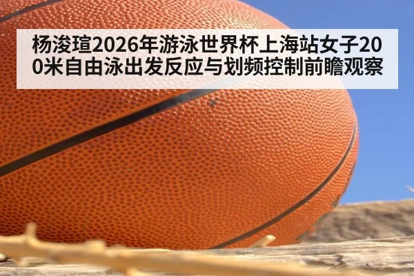 杨浚瑄2026年游泳世界杯上海站女子200米自由泳出发反应与划频控制前瞻观察