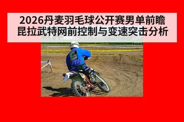 2026丹麦羽毛球公开赛男单前瞻 昆拉武特网前控制与变速突击分析