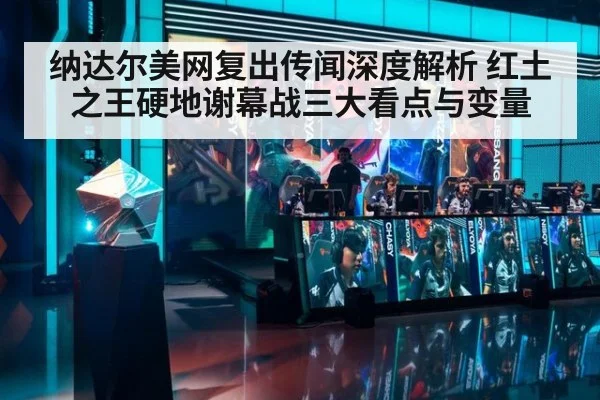 纳达尔美网复出传闻深度解析 红土之王硬地谢幕战三大看点与变量